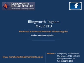 Illingworth Ingham
M/CR LTD
www. manchestertimbermerchants.co.uk
Address: - Village Way, Trafford Park,
Manchester, M17 1AD, UK
sales@iitimber.co.uk
Tel: 0161 872 1841
Hardwood & Softwood Merchant Timber Supplier
Timber merchant suppliers
 