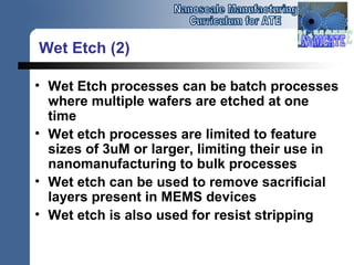 Wet Etch (2)
• Wet Etch processes can be batch processes
where multiple wafers are etched at one
time
• Wet etch processes are limited to feature
sizes of 3uM or larger, limiting their use in
nanomanufacturing to bulk processes
• Wet etch can be used to remove sacrificial
layers present in MEMS devices
• Wet etch is also used for resist stripping
 