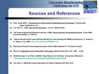Sources and References
[1] Xaio, Hong (2001). Introduction to Semiconductor Manufacturing Technology Prentice-Hall,
Upper Saddle River, NJ
[2] Van Zant, P. (1997). Microchip Fabrication, (3rd
ed.). McGraw-Hill.
[3] The Texas Engineering Extension Service, (1996). Semiconductor Processing Overview, Texas A&M
University System, p. 139-153..
[4] “Silicon Sacrificial Dry Layer Etching (SSLDE) for Free Standing RF MEMS architectures” S. Federico,
C. Hilbert, et al., 2004, http://cmi.epfl.ch/etch/MEMS03.pdf
[5] Maricopa Advanced Technology Education Center (2001) Module 47 “The Etch Process”
[6] Elliot, D. Integrated Circuit Fabrication Technology, McGraw-Hill, New York, 1996 p.282
[7] Bhattacharaya, R. and Reis, A(2004) “Deep Reactive Ion Etching”, University of Maryland,
http://www.ece.umd.edu/courses/enee416.S2004/presentation6.pdf
[8] Van Zant, P. (2004) Microchip Fabrication (4th
Edition) McGraw-Hill, New York
 