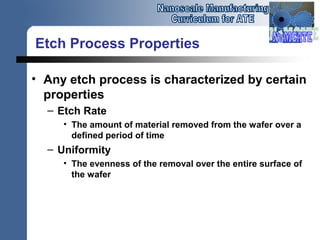 Etch Process Properties
• Any etch process is characterized by certain
properties
– Etch Rate
• The amount of material removed from the wafer over a
defined period of time
– Uniformity
• The evenness of the removal over the entire surface of
the wafer
 
