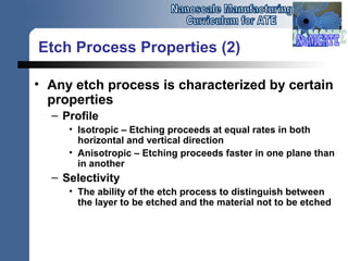Etch Process Properties (2)
• Any etch process is characterized by certain
properties
– Profile
• Isotropic – Etching proceeds at equal rates in both
horizontal and vertical direction
• Anisotropic – Etching proceeds faster in one plane than
in another
– Selectivity
• The ability of the etch process to distinguish between
the layer to be etched and the material not to be etched
 