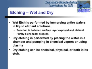 Etching – Wet and Dry
• Wet Etch is performed by immersing entire wafers
in liquid etchant solutions.
– Reaction is between surface layer exposed and etchant
– Purely a chemical process
• Dry etching is performed by placing the wafer in a
chamber and pumping in chemical vapors or using
plasma
• Dry etching can be chemical, physical, or both in its
etch.
 