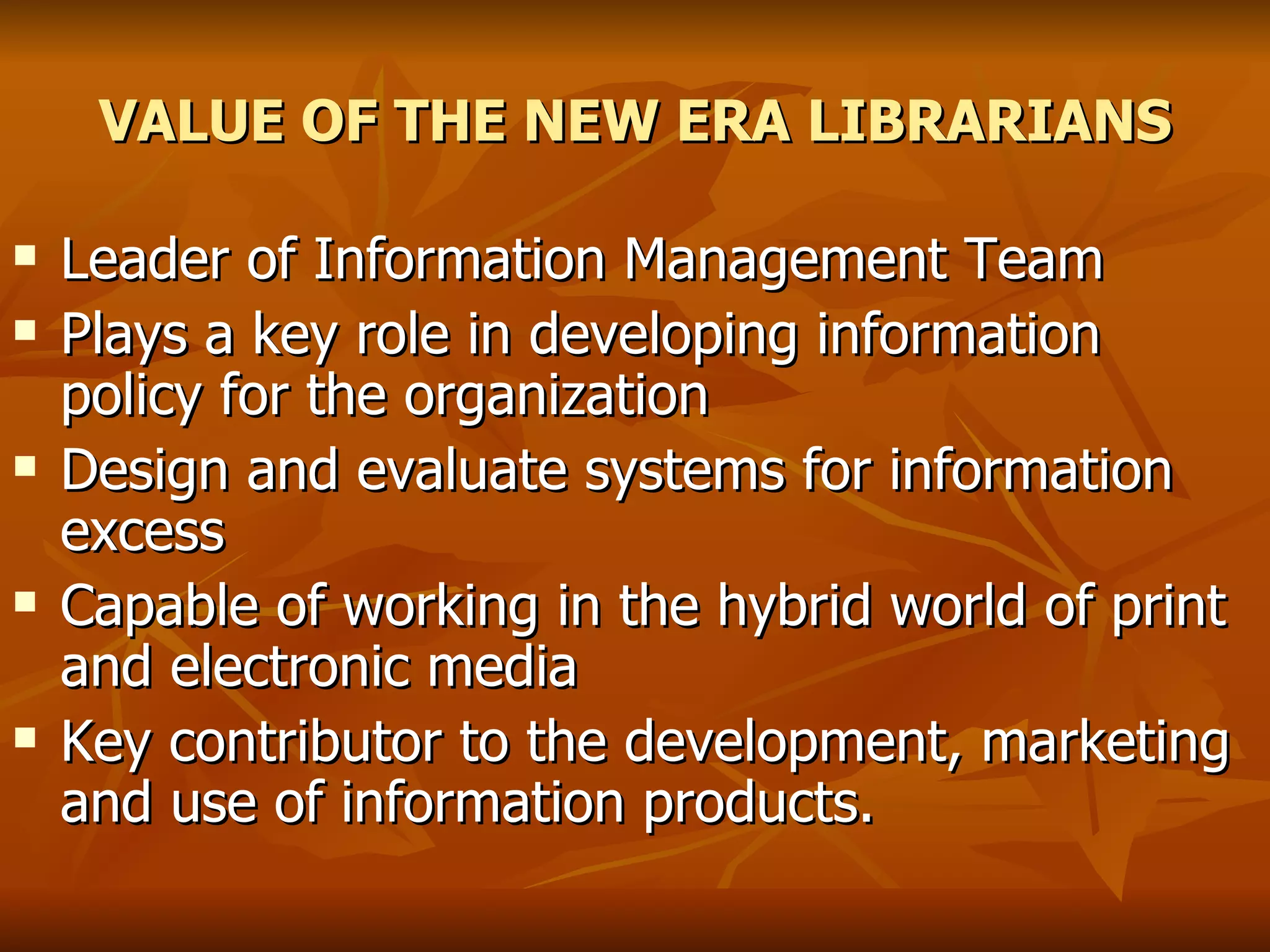 VALUE OF THE NEW ERA LIBRARIANS Leader of Information Management Team  Plays a key role in developing information policy for the organization Design and evaluate systems for information excess Capable of working in the hybrid world of print and electronic media Key contributor to the development, marketing and use of information products. 