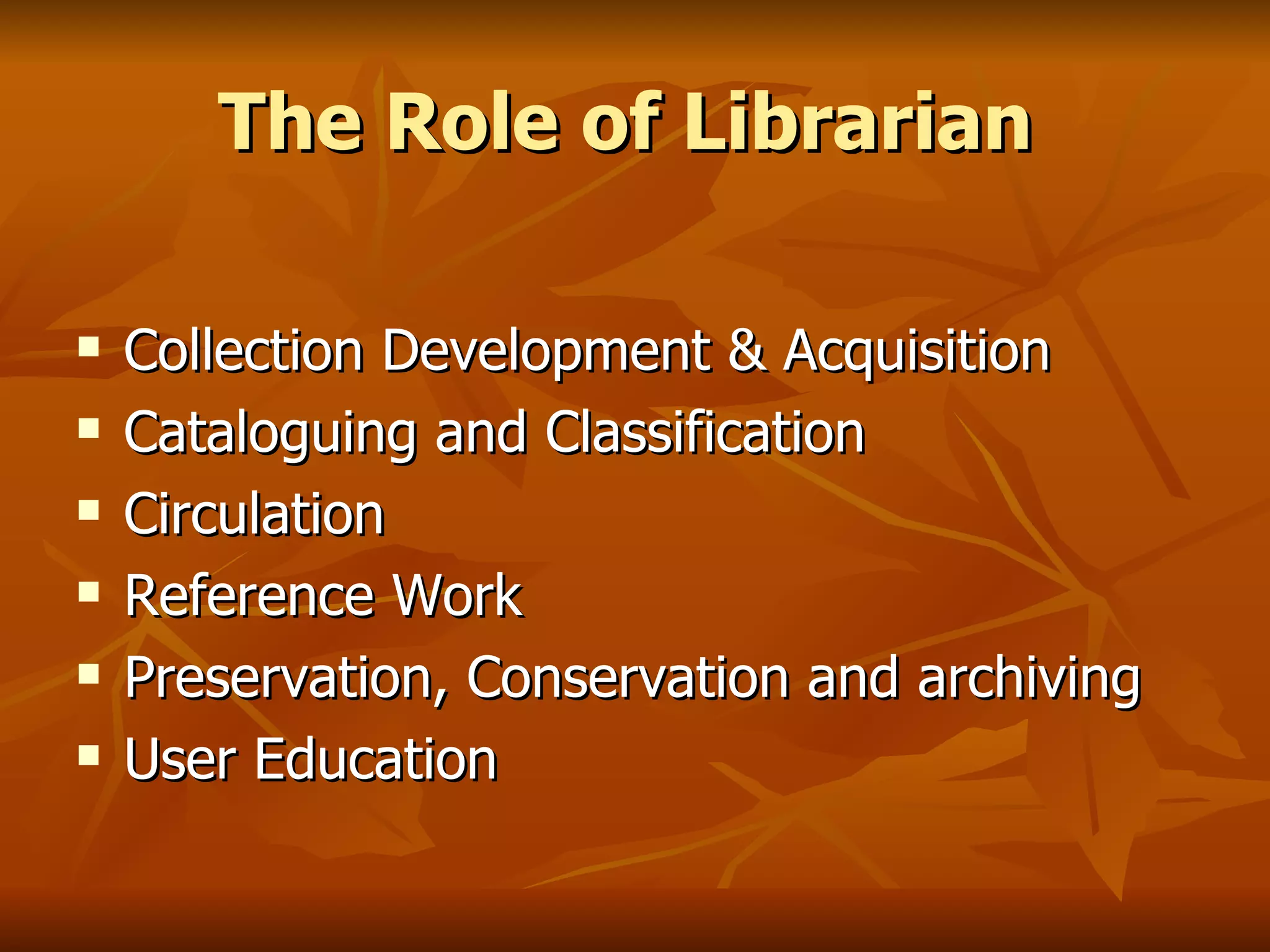 The Role of Librarian   Collection Development & Acquisition Cataloguing and Classification Circulation Reference Work Preservation, Conservation and archiving User Education 