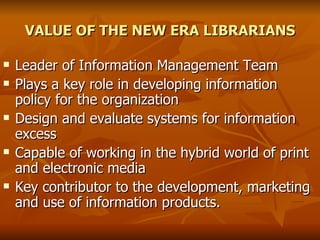 VALUE OF THE NEW ERA LIBRARIANS Leader of Information Management Team  Plays a key role in developing information policy for the organization Design and evaluate systems for information excess Capable of working in the hybrid world of print and electronic media Key contributor to the development, marketing and use of information products. 