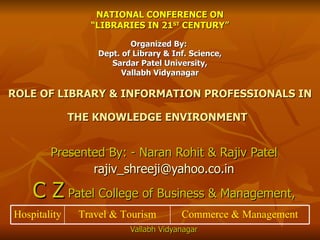 NATIONAL CONFERENCE ON “LIBRARIES IN 21 ST  CENTURY” Organized By:  Dept. of Library & Inf. Science, Sardar Patel University, Vallabh Vidyanagar ROLE OF LIBRARY & INFORMATION PROFESSIONALS IN THE KNOWLEDGE ENVIRONMENT   Presented By: - Naran Rohit & Rajiv Patel [email_address] C Z  Patel College of Business & Management, Vallabh Vidyanagar Commerce & Management Travel & Tourism Hospitality 