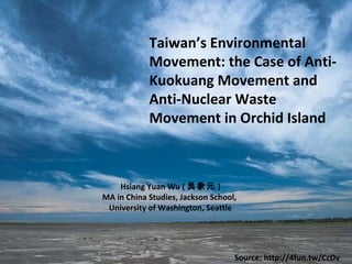 Taiwan’s Environmental
Movement: the Case of Anti-
Kuokuang Movement and
Anti-Nuclear Waste
Movement in Orchid Island
Hsiang Yuan Wu ( 吳象元 )
MA in China Studies, Jackson School,
University of Washington, Seattle
Source: http://4fun.tw/CcDv
 