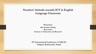 Teachers’ Attitude towards ICT in English
Language Classroom
19th International Conference of NELTA
Lalitpur, Kathmandu, Nepal
Presenters
Md. Shahriar Shafiq
Researcher
Institute of Education and Research
 