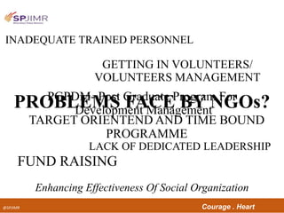 @SPJIMR Courage . Heart
FUND RAISING
Enhancing Effectiveness Of Social Organization
GETTING IN VOLUNTEERS/
VOLUNTEERS MANAGEMENT
LACK OF DEDICATED LEADERSHIP
PROBLEMS FACE BY NGOs?
INADEQUATE TRAINED PERSONNEL
TARGET ORIENTEND AND TIME BOUND
PROGRAMME
PGPDM- Post Graduate Program For
Development Management
 