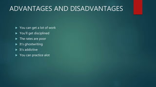 ADVANTAGES AND DISADVANTAGES
 You can get a lot of work
 You’ll get disciplined
 The rates are poor
 It’s ghostwriting
 It’s addictive
 You can practice alot
 