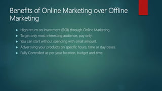 Benefits of Online Marketing over Offline
Marketing
 High return on investment (ROI) through Online Marketing.
 Target only most interesting audience, pay only
 You can start without spending with small amount.
 Advertising your products on specific hours, time or day bases.
 Fully Controlled as per your location, budget and time.
 