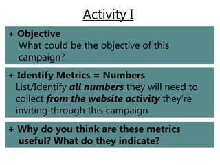 Activity I
+ Objective
  What could be the objective of this
  campaign?
+ Identify Metrics = Numbers
 List/Identify all numbers they will need to
 collect from the website activity they’re
 inviting through this campaign
+ Why do you think are these metrics
  useful? What do they indicate?
 