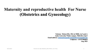 1
Maternity and reproductive health For Nurse
(Obstetrics and Gynecology)
Teshome Melese( BSc, MSc in MRH, Ass’t prof. )
Ambo University Woliso campus, Midwifery dep’t
Email address: teshemele@gmail.com/kanboruw@gmail.com
Cellphone: +251913860839
Aug, 2023
10/1/2023 Teshome M. (BSc Midwifery, MSc RHMC, Ass't Prof.)
 
