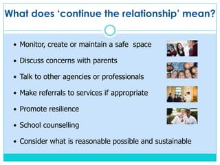 What does ‘continue the relationship’ mean?
Monitor, create or maintain a safe space
Discuss concerns with parents
Talk to other agencies or professionals
Make referrals to services if appropriate
Promote resilience
School counselling
Consider what is reasonable possible and sustainable