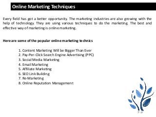 Saathivacreations.com
Online Marketing Techniques
Every field has got a better opportunity. The marketing industries are also growing with the
help of technology. They are using various techniques to do the marketing. The best and
effective way of marketing is online marketing.
Here are some of the popular online marketing technics
1. Content Marketing Will be Bigger Than Ever
2. Pay-Per-Click Search Engine Advertising (PPC)
3. Social Media Marketing
4. Email Marketing
5. Affiliate Marketing
6. SEO Link Building
7. Re-Marketing
8. Online Reputation Management
 