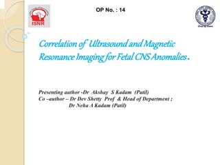 OP No. : 14
Correlationof UltrasoundandMagnetic
ResonanceImagingforFetal CNSAnomalies .
Presenting author -Dr Akshay S Kadam (Patil)
Co –author – Dr Dev Shetty Prof & Head of Department ;
Dr Neha A Kadam (Patil)
 