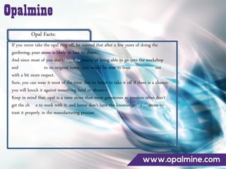Opal Facts:
If you never take the opal ring off, be warned that after a few years of doing the
gardening, your stone is likely to lose its sheen.
And since most of you don’t have the luxury of being able to go into the workshop
and bring it back to its original luster, you would be wise to treat your investment
with a bit more respect.
Sure, you can wear it most of the time. But its better to take it off if there is a chance
you will knock it against something hard or abrasive.
Keep in mind that, opal is a rarer stone than most gemstones so jewelers often don’t
get the chance to work with it, and hence don’t have the knowledge of the stone to
treat it properly in the manufacturing process.
 
