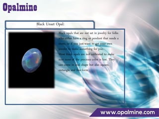Black Unset Opal:
Black opals that are not set in jewelry for folks
who either have a ring or pendant that needs a
stone, or if you just want to get your own
jeweler to make something for you.
Most black opals are not calibrated to make
sure none of the precious color is lost. They
can come in oval shape but also square,
rectangle and free-form
 