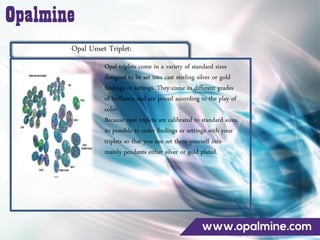 Opal Unset Triplet:
Opal triplets come in a variety of standard sizes
designed to be set into cast sterling silver or gold
findings or settings. They come in different grades
of brilliance and are priced according to the play of
color.
Because opal triplets are calibrated to standard sizes,
its possible to order findings or settings with your
triplets so that you can set them yourself into
mainly pendants either silver or gold plated.
 