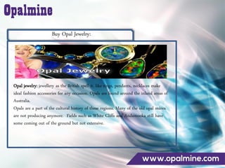 Buy Opal Jewelry:
Opal jewelry: jewellery as the British spell it, like rings, pendants, necklaces make
ideal fashion accessories for any occasion. Opals are found around the inland areas of
Australia.
Opals are a part of the cultural history of these regions. Many of the old opal mines
are not producing anymore. Fields such as White Cliffs and Andamooka still have
some coming out of the ground but not extensive.
 