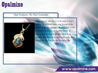 Opal Pendants: The Next Contender
And it must be said that it’s a lot easier to buy a
pendant for someone than a ring because of the
obvious finger size problem. Of course here at the
Opalmine site there is an excellent facility for
arriving at the correct finger size but even so,
pendants don’t have to be sized and there is more
demand for them on this site because of this.
 