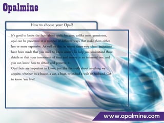 How to choose your Opal?
It’s good to know the facts about opals, because, unlike most gemstones,
opal can be presented in a number of different ways that make them either
less or more expensive. As well as this, in recent times very clever imitations
have been made that you need to know about. To help you understand these
details so that your investment of time and money is an informed one, and
you can know how to obtain and preserve it.
Opal facts are important to know, just like the truth about anything we
acquire, whether its a house, a car, a boat, or indeed a wife or husband. Get
to know ’em first!
 