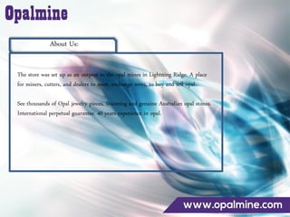 About Us:
The store was set up as an outpost to the opal mines in Lightning Ridge. A place
for miners, cutters, and dealers to meet, exchange news, to buy and sell opal.
See thousands of Opal jewelry pieces, Stunning and genuine Australian opal stones.
International perpetual guarantee. 40 years experience in opal.
 