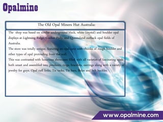 The Old Opal Miners Hut Australia:
The shop was based on similar underground black, white (crystal) and boulder opal
displays at Lightning Ridge, Coober Pedy, and Queensland outback opal fields of
Australia.
The store was totally unique, featuring an opal cave with chunks of rough boulder and
other types of opal protruding from the wall.
This was contrasted with luxurious showcases filled with all varieties of fascinating opals
both unset and assembled into pendants, rings, bracelets, earrings along with a variety of
jewelry for guys. Opal cuff links, Tie tacks, Tie bars, Bolas and belt buckles.
 