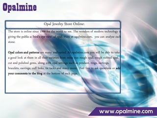Opal Jewelry Store Online:
The store is online since 1996 for the world to see. The wonders of modern technology is
giving the public a ‘bird’s eye view’ of opal. Here at opalmine.com, you can analyse each
stone.
Opal colors and patterns are many and varied. At opalmine.com you will be able to take
a good look at them in all their varieties from mine run rough opal, rough rubbed opal,
cut and polished gems, along with opal settings such as pendant, rings, earrings,
bracelets, earrings, cuff links, tie tacks and many more. Feel free to ask questions or add
your comments to the blog at the bottom of each page.
 