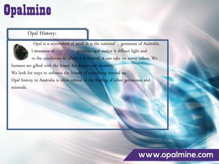 Opal History:
Opal is a mineraloid of sand. It is the national gemstone of Australia.
The internal structure of precious opal makes it diffract light and
depending on the conditions in which it is formed, it can take on many colors. We
humans are gifted with the knack for design and creativity.
We look for ways to enhance the beauty of everything around us.
Opal history in Australia is often related to the finding of other gemstones and
minerals.
 