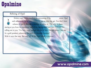 Refining of Opal:
Modern opal history involves the processing of the stone. Opal
needs no such refinement. What you see is what you get. You don’t have
to facet it, enhance it, put it through a machine to refine it. The color is there,
staring at you from the sandstone wall of an underground man cave. It is not like
calling out to you, ‚I’m here, come and get me out of here. Put me where I belong.
In a gold pendant, enhancing the neck of a beautiful woman!‛
Wish it were that easy. But only 5% of the Opal found is precious.
 