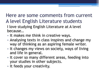Here are some comments from current 
A level English Literature students 
I love studying English Literature at A level 
because… 
• It makes me think in creative ways. 
• Analysing texts in class inspires and change my 
way of thinking as an aspiring female writer. 
• It changes my views on society, ways of living 
and life in general. 
• It cover so many different areas, feeding into 
your studies in other subjects. 
• It feeds your creativity. 
 