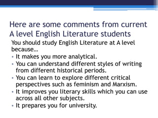 Here are some comments from current 
A level English Literature students 
You should study English Literature at A level 
because… 
• It makes you more analytical. 
• You can understand different styles of writing 
from different historical periods. 
• You can learn to explore different critical 
perspectives such as feminism and Marxism. 
• It improves you literary skills which you can use 
across all other subjects. 
• It prepares you for university. 
 