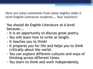 Here are some comments from some slightly older A 
level English Literature students…. Your teachers! 
You should do English Literature at A level 
because…. 
• It is an opportunity to discuss great poetry. 
• You will learn how to write at length. 
• It teaches you to think! 
• It prepares you for life and helps you to think 
critically about the world. 
• You can explore different cultures and ways of 
thinking across different times. 
• You learn to think and work independently. 
 