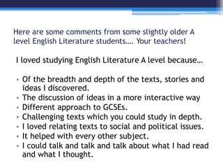 Here are some comments from some slightly older A 
level English Literature students…. Your teachers! 
I loved studying English Literature A level because… 
• Of the breadth and depth of the texts, stories and 
ideas I discovered. 
• The discussion of ideas in a more interactive way 
• Different approach to GCSEs. 
• Challenging texts which you could study in depth. 
• I loved relating texts to social and political issues. 
• It helped with every other subject. 
• I could talk and talk and talk about what I had read 
and what I thought. 
 
