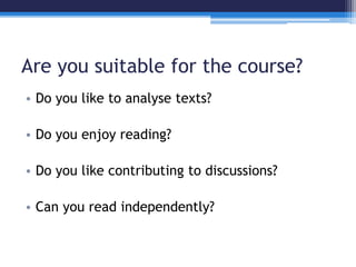Are you suitable for the course? 
• Do you like to analyse texts? 
• Do you enjoy reading? 
• Do you like contributing to discussions? 
• Can you read independently? 
 