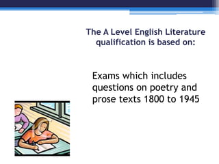 The A Level English Literature 
qualification is based on: 
Exams which includes 
questions on poetry and 
prose texts 1800 to 1945 
 