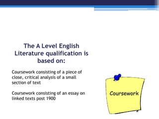 The A Level English 
Literature qualification is 
based on: 
Coursework consisting of a piece of 
close, critical analysis of a small 
section of text 
Coursework consisting of an essay on 
linked texts post 1900 
 
