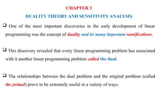 CHAPTER 3
DUALITY THEORY AND SENSITIVITY ANALYSIS
 One of the most important discoveries in the early development of linear
programming was the concept of duality and its many important ramifications.
 This discovery revealed that every linear programming problem has associated
with it another linear programming problem called the dual.
 The relationships between the dual problem and the original problem (called
the primal) prove to be extremely useful in a variety of ways.
 