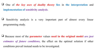  One of the key uses of duality theory lies in the interpretation and
implementation of sensitivity analysis.
 Sensitivity analysis is a very important part of almost every linear
programming study.
 Because most of the parameter values used in the original model are just
estimates of future conditions, the effect on the optimal solution if other
conditions prevail instead needs to be investigated.
 