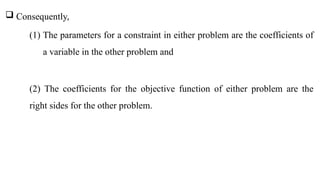  Consequently,
(1) The parameters for a constraint in either problem are the coefficients of
a variable in the other problem and
(2) The coefficients for the objective function of either problem are the
right sides for the other problem.
 