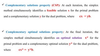  Complementary solutions property (CSP): At each iteration, the simplex
method simultaneously identifies a feasible solution x for the primal problem
and a complementary solution y for the dual problem, where cx = yb.
 Complementary optimal solutions property: At the final iteration, the
simplex method simultaneously identifies an optimal solution x* for the
primal problem and a complementary optimal solution y* for the dual problem,
where cx* = y*b.
 