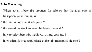 4. In Marketing
• Where to distribute the products for sale so that the total cost of
transportation is minimum
• the minimum per unit sale price ?
• the size of the stock to meet the future demand ?
• how to select best adv. media w.r.t. time, cost etc. ?
• how, when & what to purchase at the minimum possible cost ?
 