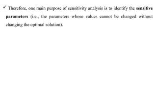 Therefore, one main purpose of sensitivity analysis is to identify the sensitive
parameters (i.e., the parameters whose values cannot be changed without
changing the optimal solution).
 