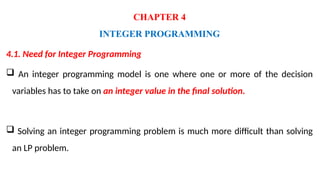 CHAPTER 4
INTEGER PROGRAMMING
4.1. Need for Integer Programming
 An integer programming model is one where one or more of the decision
variables has to take on an integer value in the final solution.
 Solving an integer programming problem is much more difficult than solving
an LP problem.
 