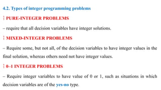 4.2. Types of integer programming problems
 PURE-INTEGER PROBLEMS
– require that all decision variables have integer solutions.
 MIXED-INTEGER PROBLEMS
– Require some, but not all, of the decision variables to have integer values in the
final solution, whereas others need not have integer values.
 0–1 INTEGER PROBLEMS
– Require integer variables to have value of 0 or 1, such as situations in which
decision variables are of the yes-no type.
 