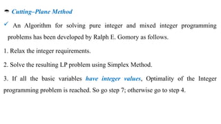  Cutting–Plane Method
 An Algorithm for solving pure integer and mixed integer programming
problems has been developed by Ralph E. Gomory as follows.
1. Relax the integer requirements.
2. Solve the resulting LP problem using Simplex Method.
3. If all the basic variables have integer values, Optimality of the Integer
programming problem is reached. So go step 7; otherwise go to step 4.
 