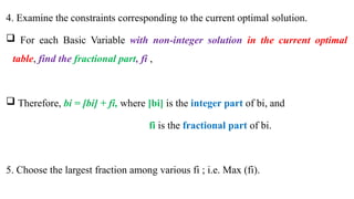 4. Examine the constraints corresponding to the current optimal solution.
 For each Basic Variable with non-integer solution in the current optimal
table, find the fractional part, fi ,
 Therefore, bi = [bi] + fi, where [bi] is the integer part of bi, and
fi is the fractional part of bi.
5. Choose the largest fraction among various fi ; i.e. Max (fi).
 