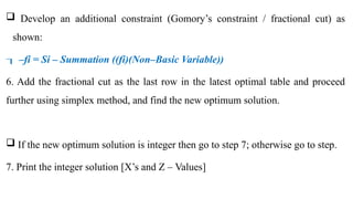  Develop an additional constraint (Gomory’s constraint / fractional cut) as
shown:
–
 fi = Si – Summation ((fi)(Non–Basic Variable))
6. Add the fractional cut as the last row in the latest optimal table and proceed
further using simplex method, and find the new optimum solution.
 If the new optimum solution is integer then go to step 7; otherwise go to step.
7. Print the integer solution [X’s and Z – Values]
 