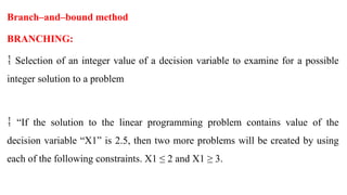 Branch–and–bound method
BRANCHING:
 Selection of an integer value of a decision variable to examine for a possible
integer solution to a problem
“
 If the solution to the linear programming problem contains value of the
decision variable “X1” is 2.5, then two more problems will be created by using
each of the following constraints. X1 ≤ 2 and X1 ≥ 3.
 